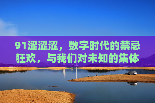 91涩涩涩，数字时代的禁忌狂欢，与我们对未知的集体探索