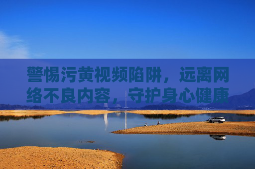 警惕污黄视频陷阱，远离网络不良内容，守护身心健康