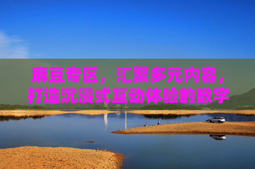 麻豆专区，汇聚多元内容，打造沉浸式互动体验的数字乐园