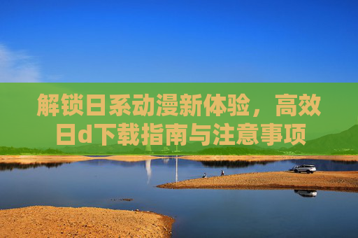 解锁日系动漫新体验，高效日d下载指南与注意事项
