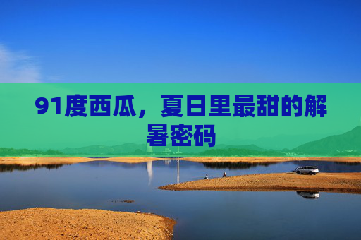 91度西瓜，夏日里最甜的解暑密码