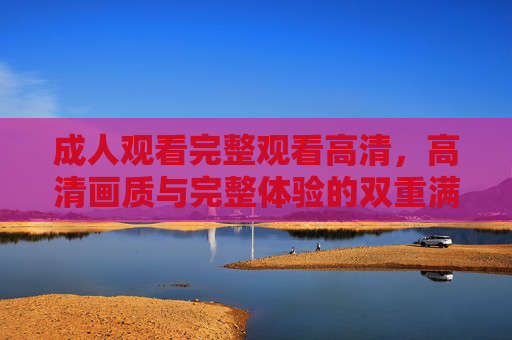 成人观看完整观看高清，高清画质与完整体验的双重满足