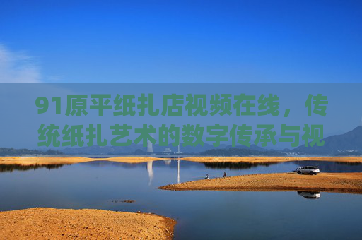 91原平纸扎店视频在线，传统纸扎艺术的数字传承与视觉盛宴