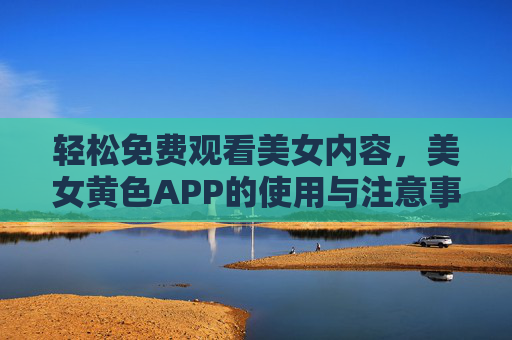 轻松免费观看美女内容，美女黄色APP的使用与注意事项