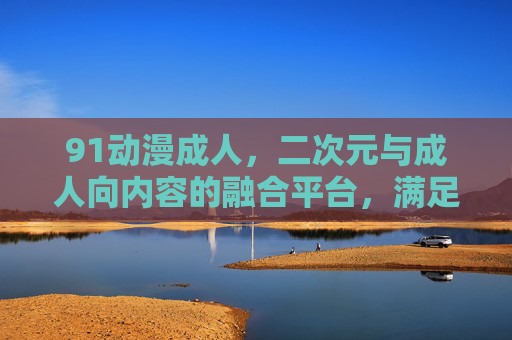 91动漫成人，二次元与成人向内容的融合平台，满足多元化观影需求