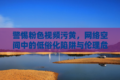警惕粉色视频污黄，网络空间中的低俗化陷阱与伦理危机