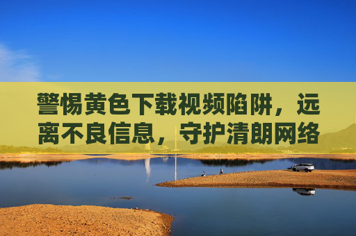 警惕黄色下载视频陷阱，远离不良信息，守护清朗网络空间