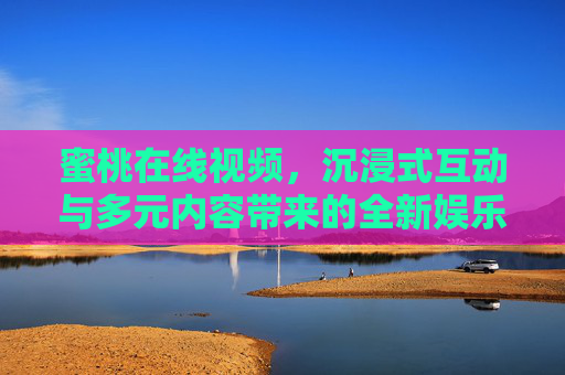蜜桃在线视频，沉浸式互动与多元内容带来的全新娱乐体验