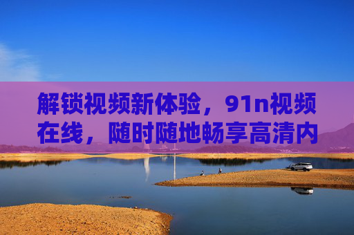 解锁视频新体验，91n视频在线，随时随地畅享高清内容