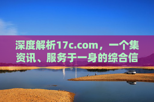 深度解析17c.com，一个集资讯、服务于一身的综合信息平台