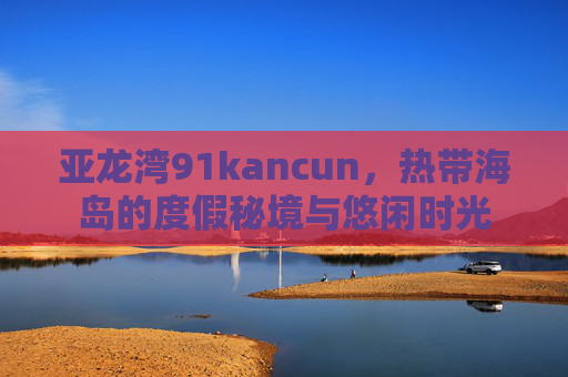 亚龙湾91kancun，热带海岛的度假秘境与悠闲时光