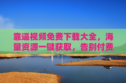 靠逼视频免费下载大全，海量资源一键获取，告别付费与广告烦恼