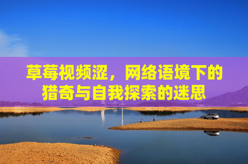 草莓视频涩，网络语境下的猎奇与自我探索的迷思