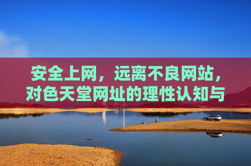 安全上网，远离不良网站，对色天堂网址的理性认知与正确引导