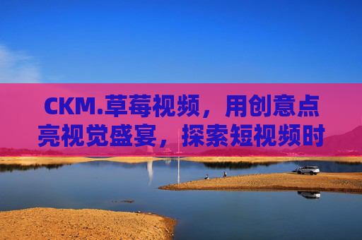 CKM.草莓视频，用创意点亮视觉盛宴，探索短视频时代的多元表达