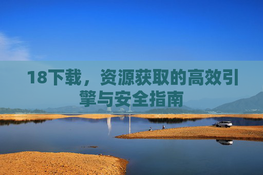 18下载，资源获取的高效引擎与安全指南