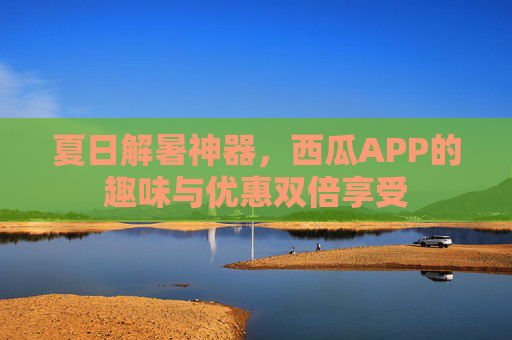 夏日解暑神器，西瓜APP的趣味与优惠双倍享受