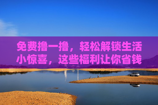 免费撸一撸，轻松解锁生活小惊喜，这些福利让你省钱又开心