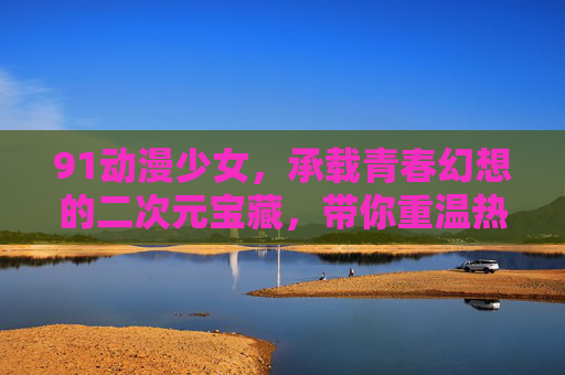 91动漫少女，承载青春幻想的二次元宝藏，带你重温热血与甜蜜的动漫时光
