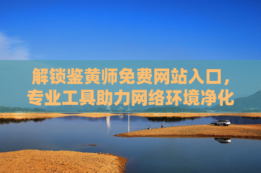 解锁鉴黄师免费网站入口，专业工具助力网络环境净化，守护未成年人健康成长