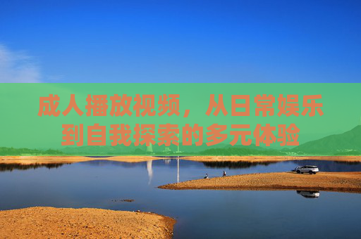 成人播放视频，从日常娱乐到自我探索的多元体验