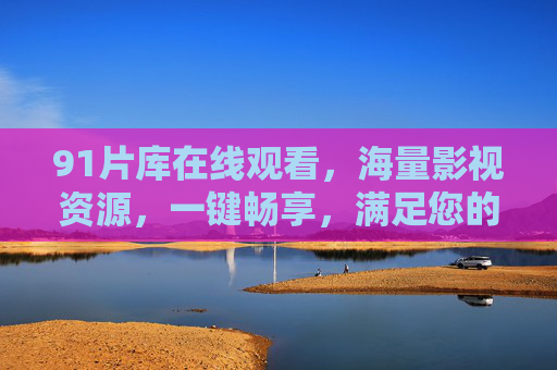 91片库在线观看，海量影视资源，一键畅享，满足您的追剧需求