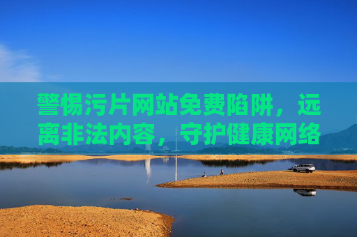 警惕污片网站免费陷阱，远离非法内容，守护健康网络生活