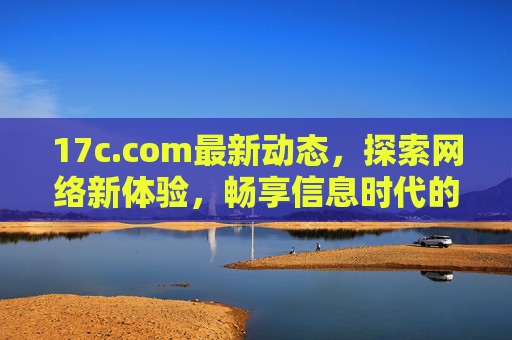 17c.com最新动态，探索网络新体验，畅享信息时代的便捷服务