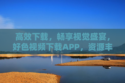 高效下载，畅享视觉盛宴，好色视频下载APP，资源丰富，下载体验佳