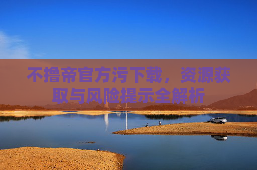 不撸帝官方污下载，资源获取与风险提示全解析