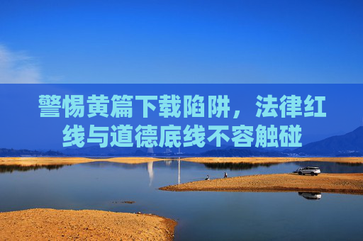 警惕黄篇下载陷阱，法律红线与道德底线不容触碰