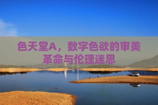 色天堂A，数字色欲的审美革命与伦理迷思