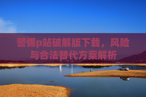 警惕p站破解版下载，风险与合法替代方案解析