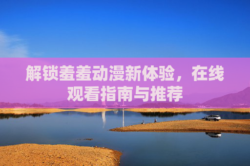 解锁羞羞动漫新体验，在线观看指南与推荐