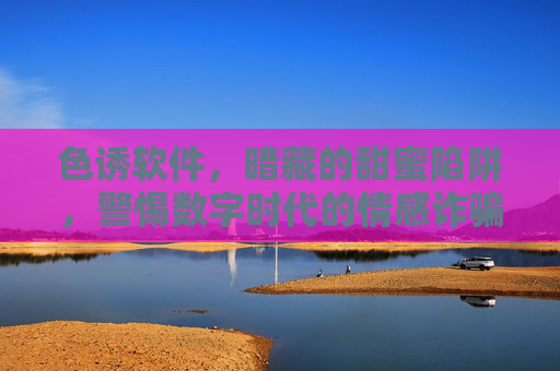 色诱软件，暗藏的甜蜜陷阱，警惕数字时代的情感诈骗