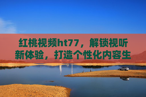 红桃视频ht77，解锁视听新体验，打造个性化内容生态