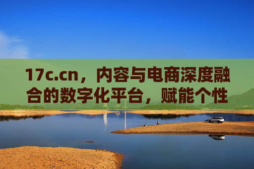 17c.cn，内容与电商深度融合的数字化平台，赋能个性化消费新体验