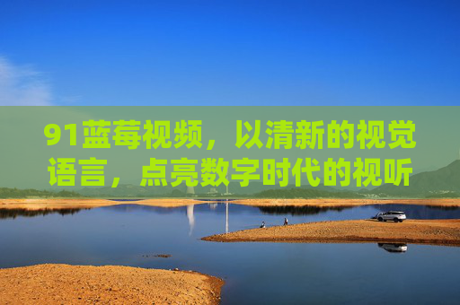 91蓝莓视频，以清新的视觉语言，点亮数字时代的视听新体验