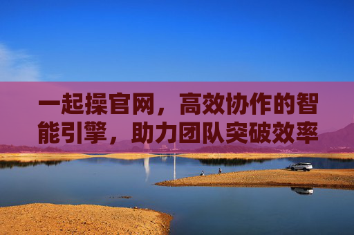 一起操官网，高效协作的智能引擎，助力团队突破效率瓶颈