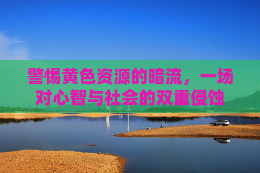 警惕黄色资源的暗流，一场对心智与社会的双重侵蚀