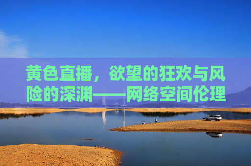黄色直播，欲望的狂欢与风险的深渊——网络空间伦理边界的拷问