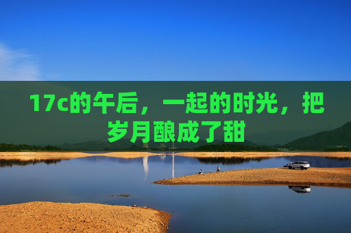 17c的午后，一起的时光，把岁月酿成了甜