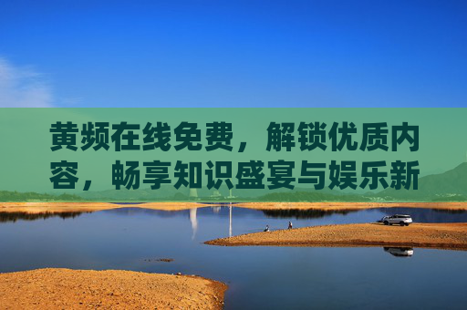 黄频在线免费，解锁优质内容，畅享知识盛宴与娱乐新体验