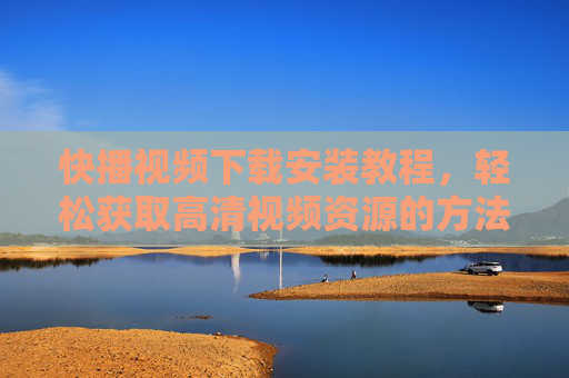 快播视频下载安装教程，轻松获取高清视频资源的方法详解