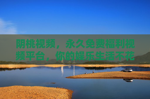 阴桃视频，永久免费福利视频平台，你的娱乐生活不花钱的宝藏选择