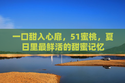 一口甜入心扉，51蜜桃，夏日里最鲜活的甜蜜记忆