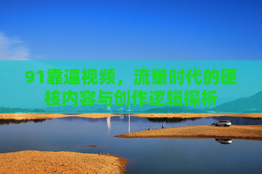 91靠逼视频，流量时代的硬核内容与创作逻辑探析