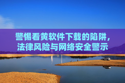 警惕看黄软件下载的陷阱，法律风险与网络安全警示