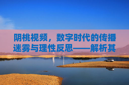 阴桃视频，数字时代的传播迷雾与理性反思——解析其现象、影响与应对之道