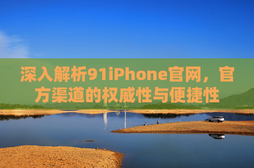深入解析91iPhone官网，官方渠道的权威性与便捷性